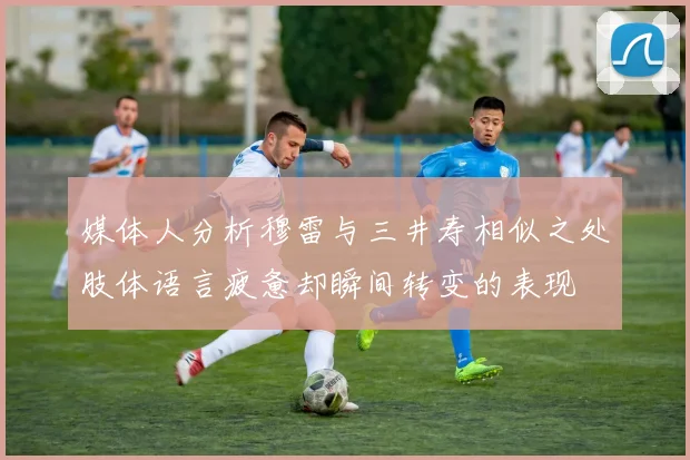 媒体人分析穆雷与三井寿相似之处肢体语言疲惫却瞬间转变的表现