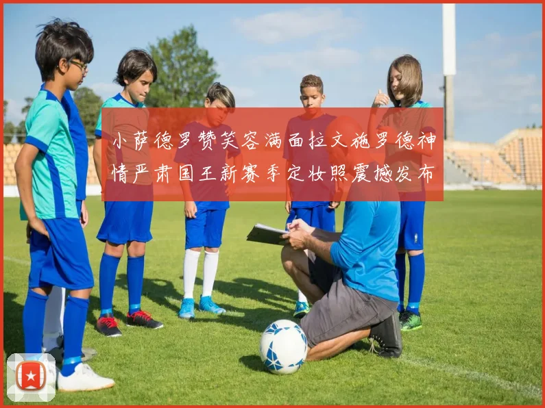 小萨德罗赞笑容满面拉文施罗德神情严肃国王新赛季定妆照震撼发布