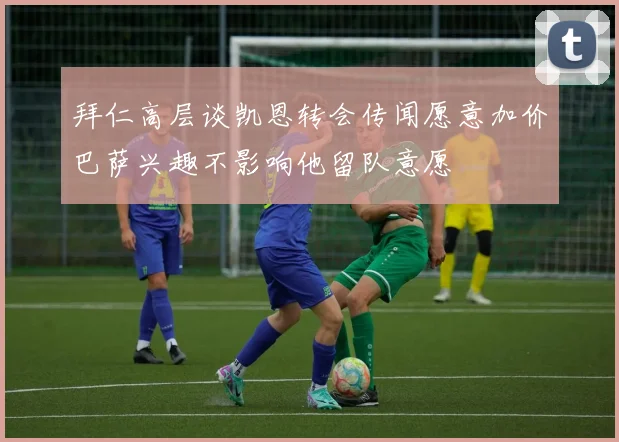 拜仁高层谈凯恩转会传闻愿意加价巴萨兴趣不影响他留队意愿