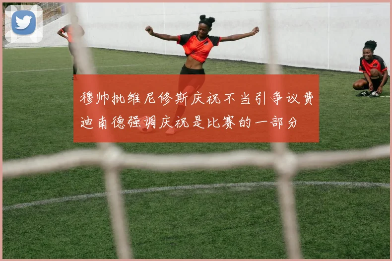 穆帅批维尼修斯庆祝不当引争议费迪南德强调庆祝是比赛的一部分