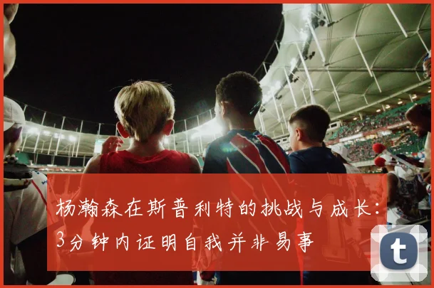杨瀚森在斯普利特的挑战与成长：3分钟内证明自我并非易事