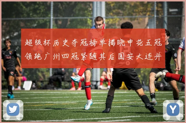 超级杯历史夺冠榜单揭晓申花五冠领跑广州四冠紧随其后国安大连并列第三