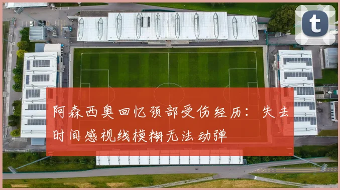 阿森西奥回忆颈部受伤经历：失去时间感视线模糊无法动弹