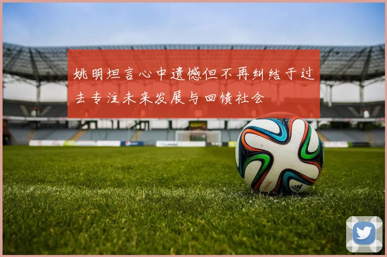 姚明坦言心中遗憾但不再纠结于过去专注未来发展与回馈社会