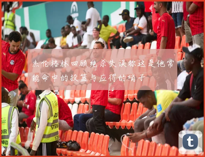 杰伦格林回顾绝杀失误称这是他常能命中的投篮与应得的哨子