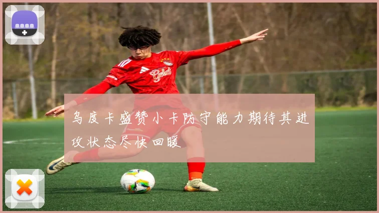 乌度卡盛赞小卡防守能力期待其进攻状态尽快回暖