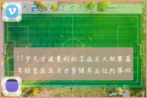 15岁天才道曼创纪录成五大联赛最年轻首发亚马尔紧随其后位列第四