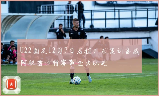 U22国足12月7日启程广东集训备战阿联酋沙特赛事全力以赴