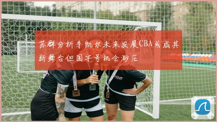 苏群分析李凯尔未来发展CBA或成其新舞台但国字号机会渺茫