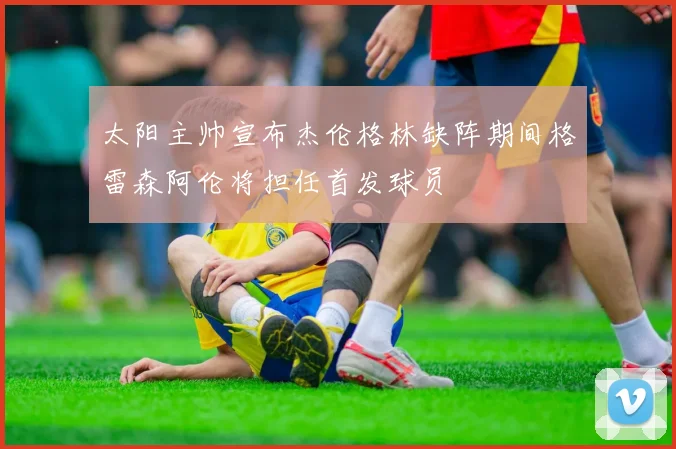 太阳主帅宣布杰伦格林缺阵期间格雷森阿伦将担任首发球员