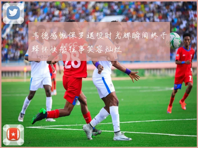 韦德感慨保罗退役时光辉瞬间终于释怀快船往事笑容灿烂