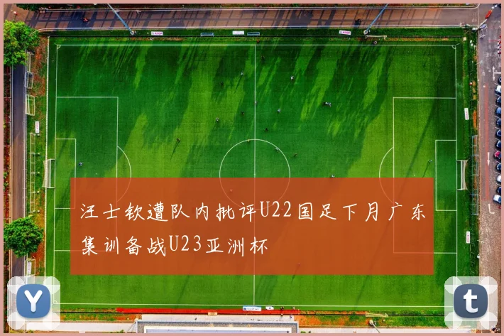 汪士钦遭队内批评U22国足下月广东集训备战U23亚洲杯