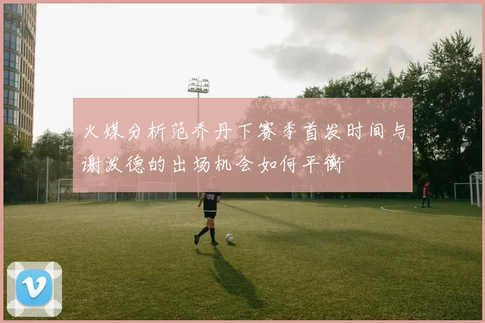 火媒分析范乔丹下赛季首发时间与谢泼德的出场机会如何平衡