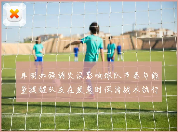 库明加强调失误影响球队节奏与能量提醒队友在疲惫时保持战术执行力
