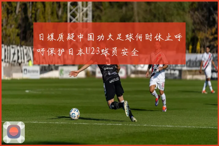 日媒质疑中国功夫足球何时休止呼吁保护日本U23球员安全