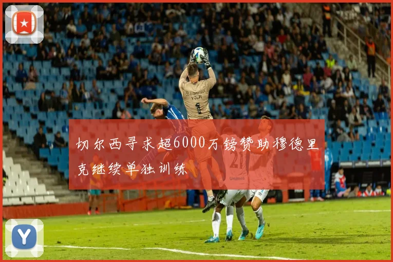 切尔西寻求超6000万镑赞助穆德里克继续单独训练