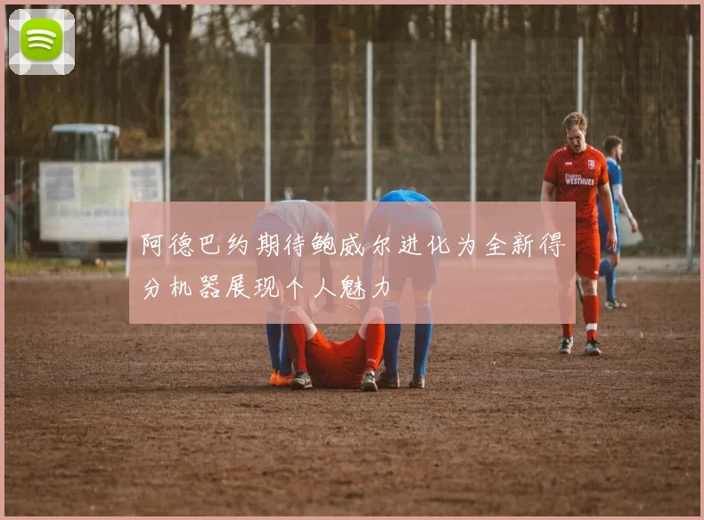 阿德巴约期待鲍威尔进化为全新得分机器展现个人魅力